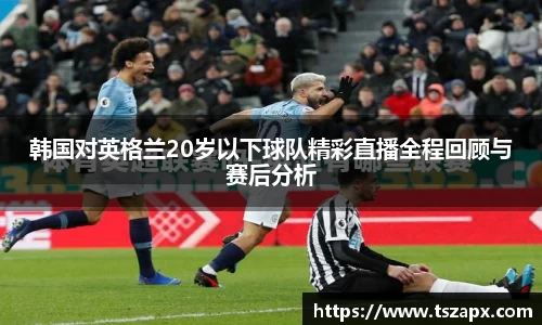 韩国对英格兰20岁以下球队精彩直播全程回顾与赛后分析