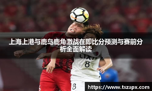 上海上港与鹿岛鹿角激战在即比分预测与赛前分析全面解读